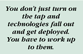 You don't just turn on the tap and technologies fall out and get deployed. You have to work up to them.